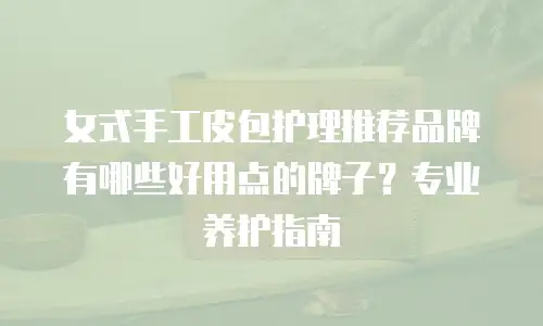 女式手工皮包护理推荐品牌有哪些好用点的牌子？专业养护指南