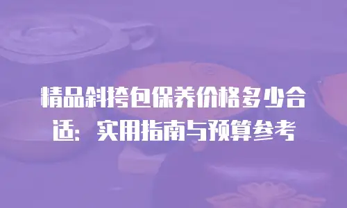 精品斜挎包保养价格多少合适：实用指南与预算参考