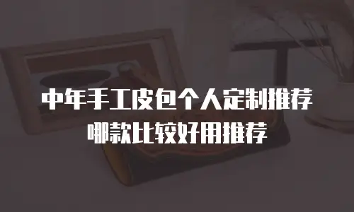 中年手工皮包个人定制推荐哪款比较好用推荐