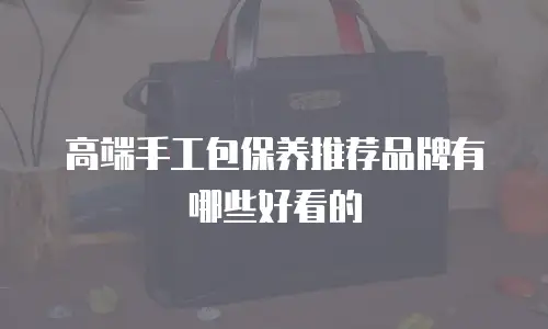 高端手工包保养推荐品牌有哪些好看的