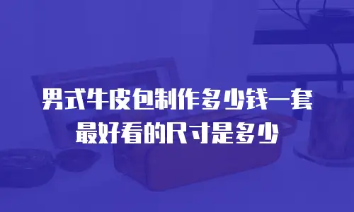 男式牛皮包制作多少钱一套最好看的尺寸是多少