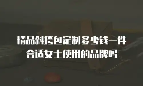 精品斜挎包定制多少钱一件合适女士使用的品牌吗