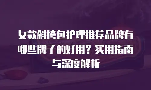 女款斜挎包护理推荐品牌有哪些牌子的好用？实用指南与深度解析