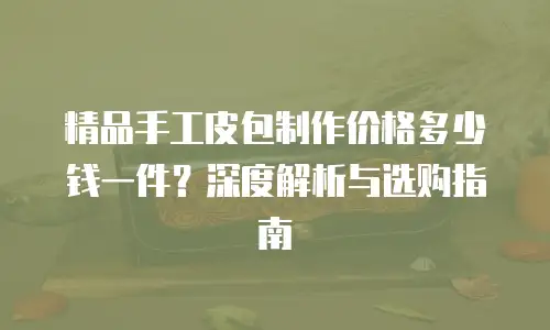 精品手工皮包制作价格多少钱一件？深度解析与选购指南