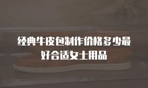 经典牛皮包制作价格多少最好合适女士用品