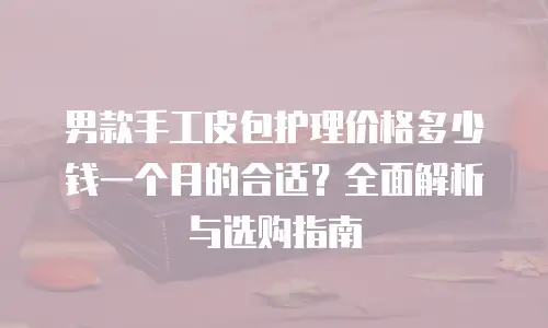 男款手工皮包护理价格多少钱一个月的合适？全面解析与选购指南