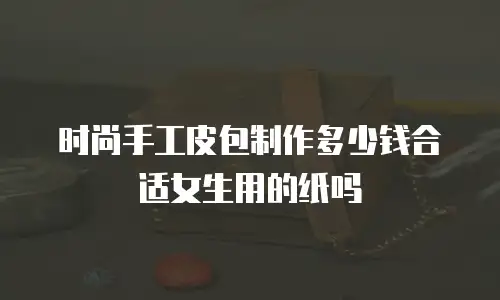 时尚手工皮包制作多少钱合适女生用的纸吗