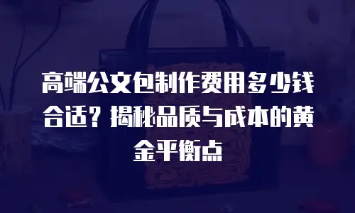高端公文包制作费用多少钱合适？揭秘品质与成本的黄金平衡点