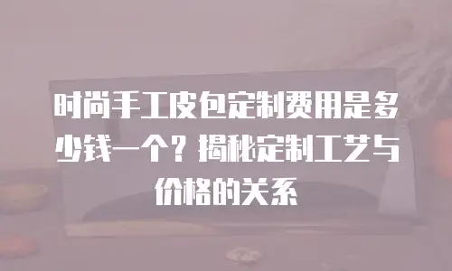 时尚手工皮包定制费用是多少钱一个？揭秘定制工艺与价格的关系