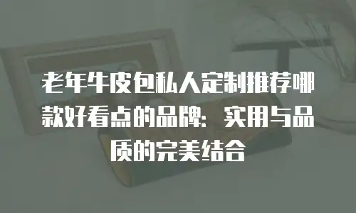 老年牛皮包私人定制推荐哪款好看点的品牌：实用与品质的完美结合