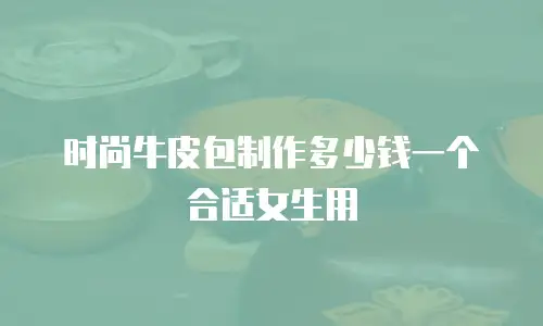 时尚牛皮包制作多少钱一个合适女生用