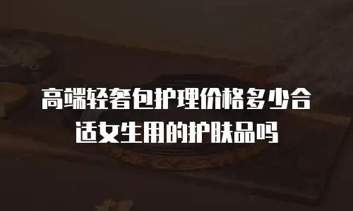 高端轻奢包护理价格多少合适女生用的护肤品吗