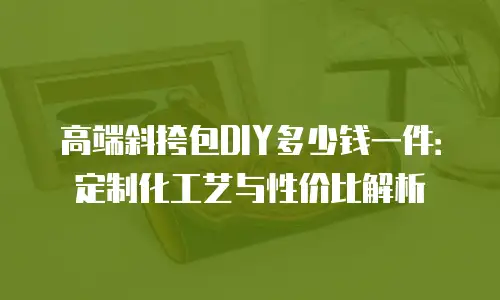 高端斜挎包DIY多少钱一件：定制化工艺与性价比解析