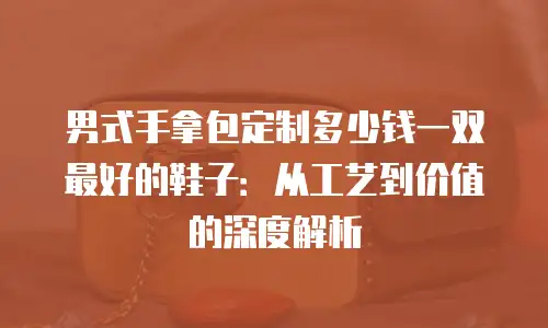 男式手拿包定制多少钱一双最好的鞋子：从工艺到价值的深度解析