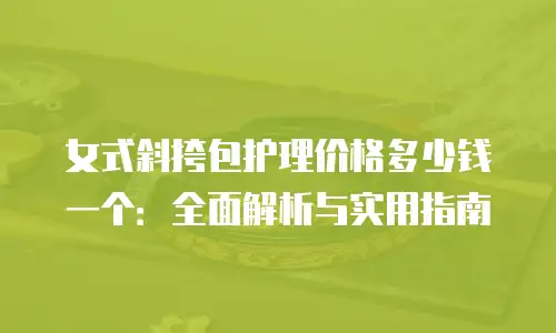 女式斜挎包护理价格多少钱一个：全面解析与实用指南
