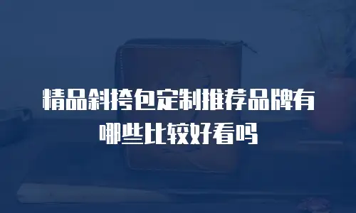 精品斜挎包定制推荐品牌有哪些比较好看吗