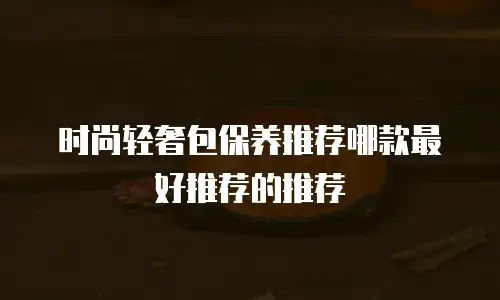 时尚轻奢包保养推荐哪款最好推荐的推荐