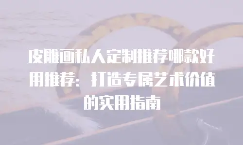 皮雕画私人定制推荐哪款好用推荐：打造专属艺术价值的实用指南