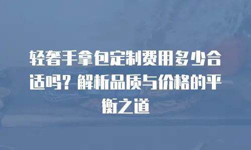 轻奢手拿包定制费用多少合适吗？解析品质与价格的平衡之道