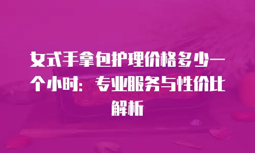 女式手拿包护理价格多少一个小时：专业服务与性价比解析