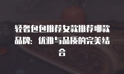 轻奢包包推荐女款推荐哪款品牌：优雅与品质的完美结合