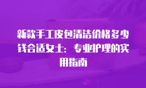 新款手工皮包清洁价格多少钱合适女士：专业护理的实用指南