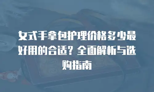 女式手拿包护理价格多少最好用的合适？全面解析与选购指南