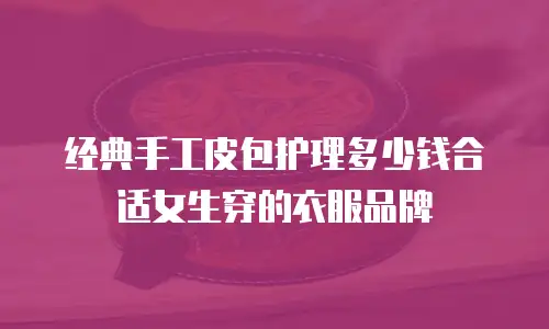 经典手工皮包护理多少钱合适女生穿的衣服品牌