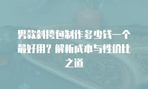 男款斜挎包制作多少钱一个最好用？解析成本与性价比之道