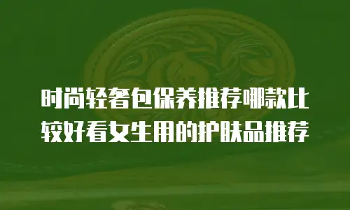 时尚轻奢包保养推荐哪款比较好看女生用的护肤品推荐