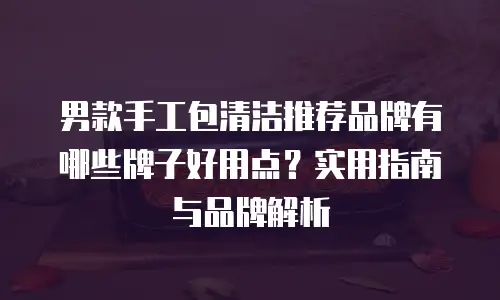 男款手工包清洁推荐品牌有哪些牌子好用点？实用指南与品牌解析