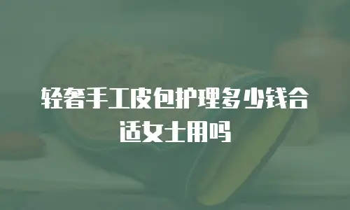 轻奢手工皮包护理多少钱合适女士用吗