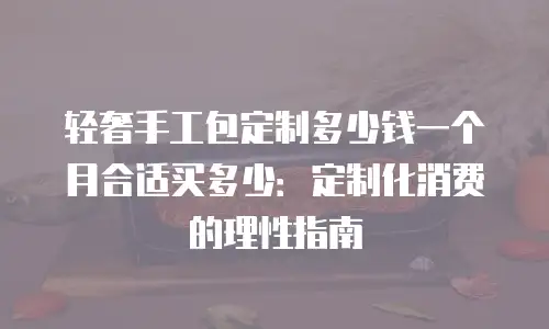 轻奢手工包定制多少钱一个月合适买多少：定制化消费的理性指南