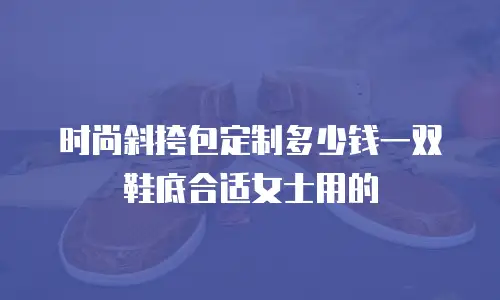 时尚斜挎包定制多少钱一双鞋底合适女士用的