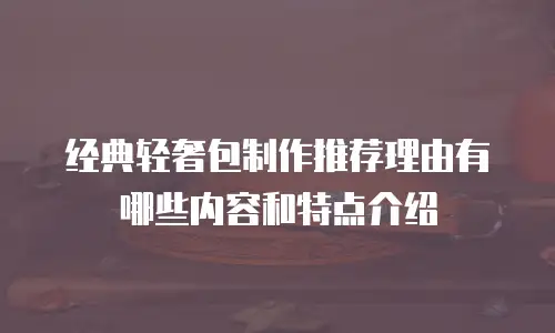 经典轻奢包制作推荐理由有哪些内容和特点介绍