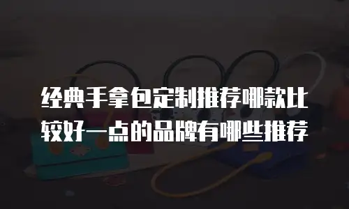 经典手拿包定制推荐哪款比较好一点的品牌有哪些推荐