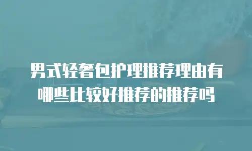 男式轻奢包护理推荐理由有哪些比较好推荐的推荐吗