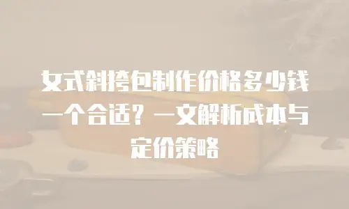 女式斜挎包制作价格多少钱一个合适？一文解析成本与定价策略