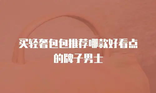 买轻奢包包推荐哪款好看点的牌子男士