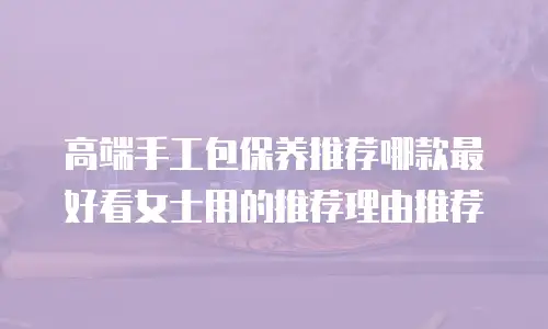 高端手工包保养推荐哪款最好看女士用的推荐理由推荐