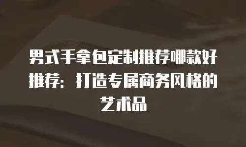 男式手拿包定制推荐哪款好推荐：打造专属商务风格的艺术品