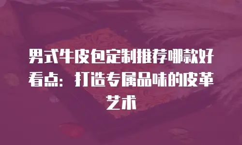 男式牛皮包定制推荐哪款好看点：打造专属品味的皮革艺术