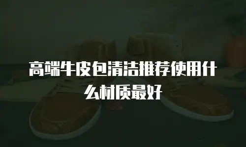 高端牛皮包清洁推荐使用什么材质最好