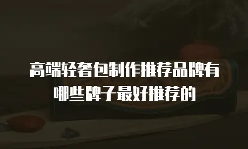 高端轻奢包制作推荐品牌有哪些牌子最好推荐的