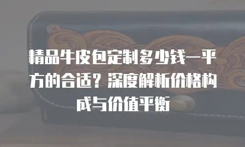 精品牛皮包定制多少钱一平方的合适？深度解析价格构成与价值平衡