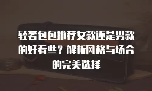 轻奢包包推荐女款还是男款的好看些？解析风格与场合的完美选择