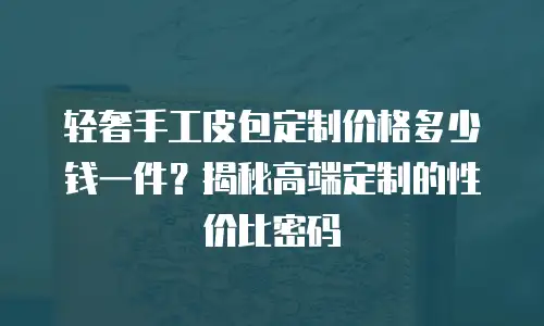 轻奢手工皮包定制价格多少钱一件？揭秘高端定制的性价比密码