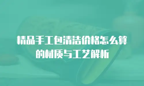 精品手工包清洁价格怎么算的材质与工艺解析