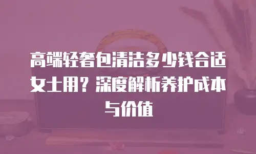 高端轻奢包清洁多少钱合适女士用？深度解析养护成本与价值