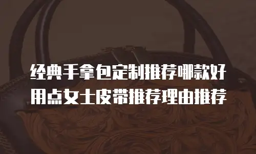 经典手拿包定制推荐哪款好用点女士皮带推荐理由推荐